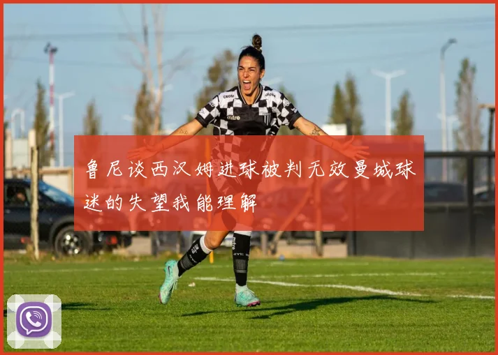 鲁尼谈西汉姆进球被判无效曼城球迷的失望我能理解