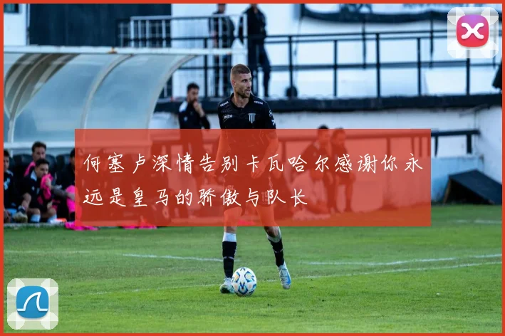 何塞卢深情告别卡瓦哈尔感谢你永远是皇马的骄傲与队长