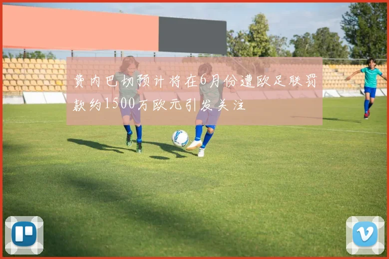 费内巴切预计将在6月份遭欧足联罚款约1500万欧元引发关注