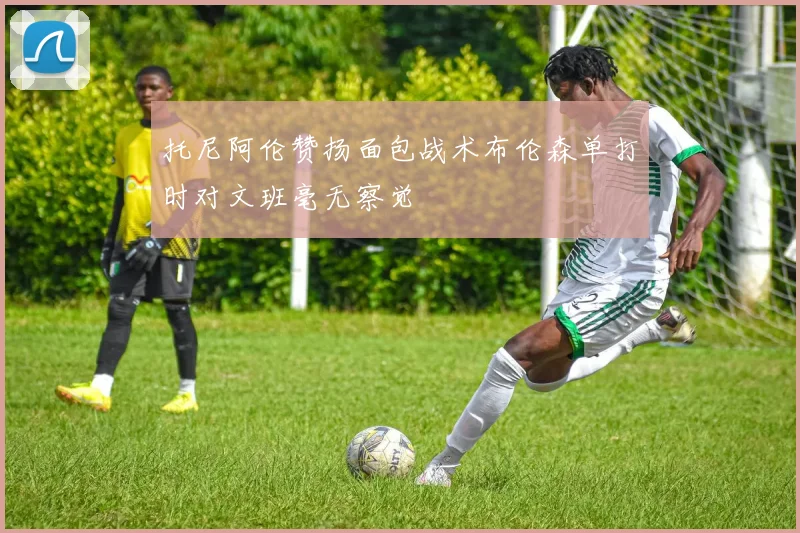 托尼阿伦赞扬面包战术布伦森单打时对文班毫无察觉