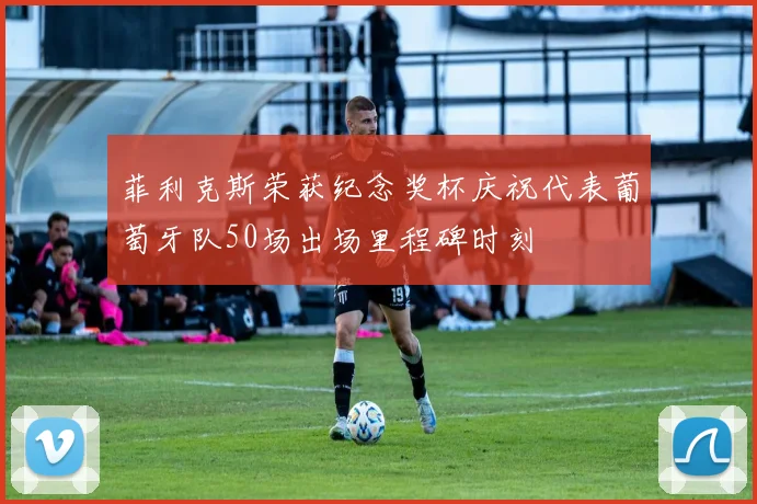菲利克斯荣获纪念奖杯庆祝代表葡萄牙队50场出场里程碑时刻