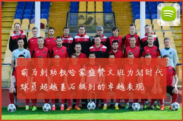 前马刺助教哈蒙盛赞文班为划时代球员超越基石级别的卓越表现