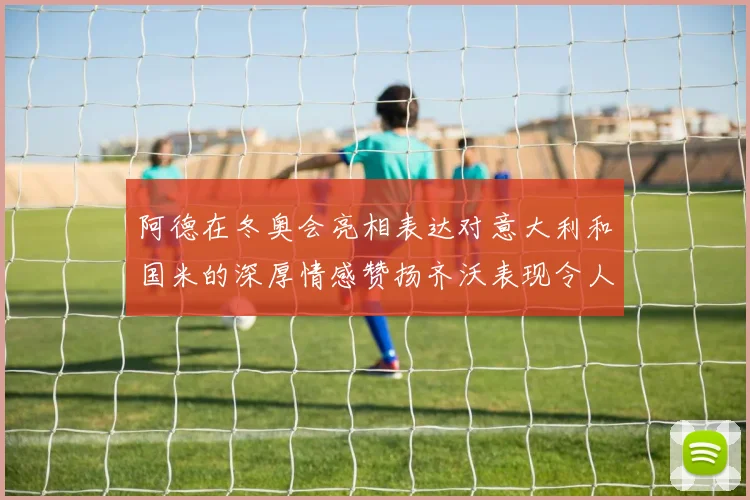 阿德在冬奥会亮相表达对意大利和国米的深厚情感赞扬齐沃表现令人惊喜