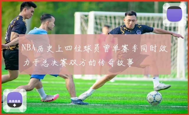 NBA历史上四位球员曾单赛季同时效力于总决赛双方的传奇故事