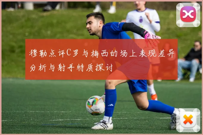 穆勒点评C罗与梅西的场上表现差异分析与射手特质探讨