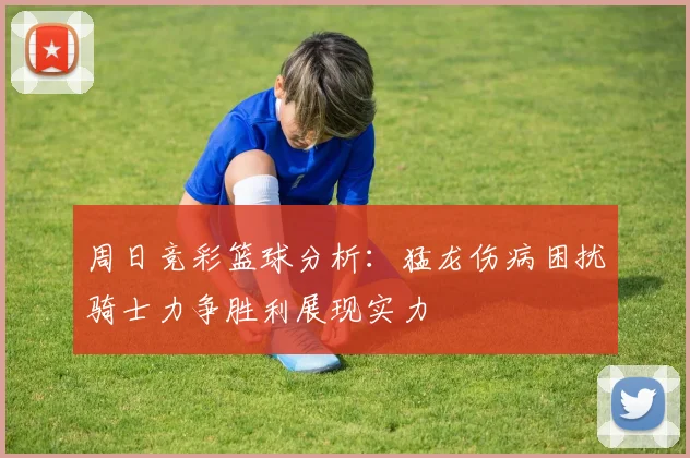 周日竞彩篮球分析：猛龙伤病困扰骑士力争胜利展现实力