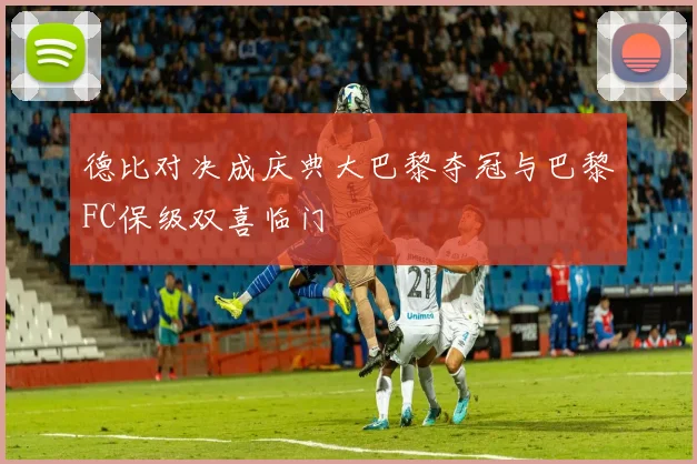 德比对决成庆典大巴黎夺冠与巴黎FC保级双喜临门