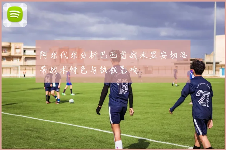 阿尔代尔分析巴西首战未显安切洛蒂战术特色与执教影响