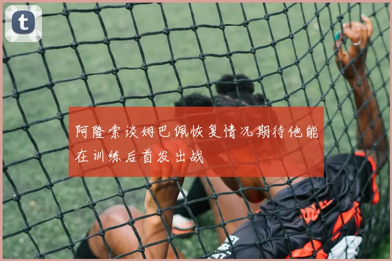 阿隆索谈姆巴佩恢复情况期待他能在训练后首发出战