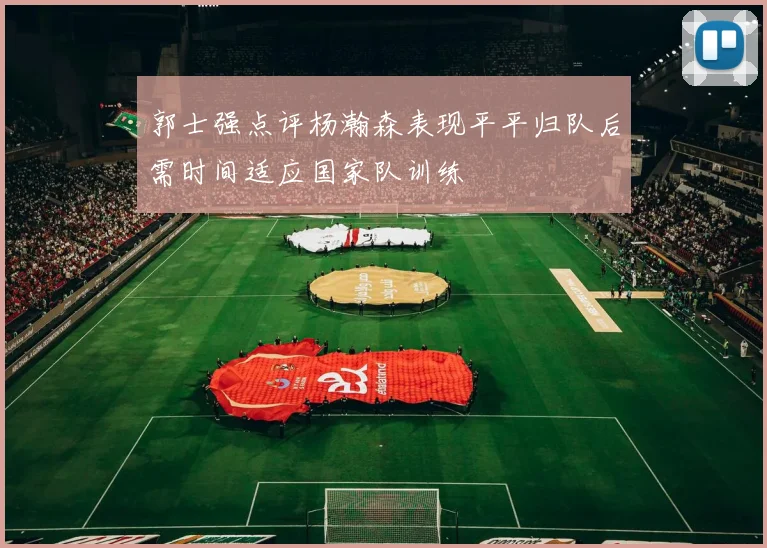 郭士强点评杨瀚森表现平平归队后需时间适应国家队训练