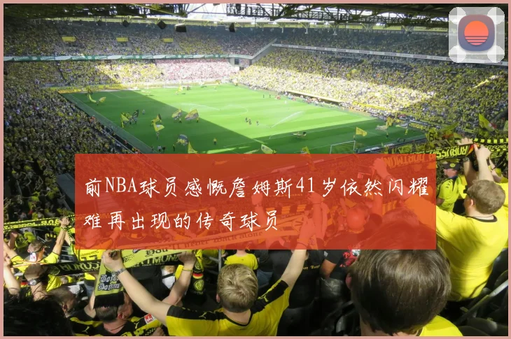 前NBA球员感慨詹姆斯41岁依然闪耀难再出现的传奇球员